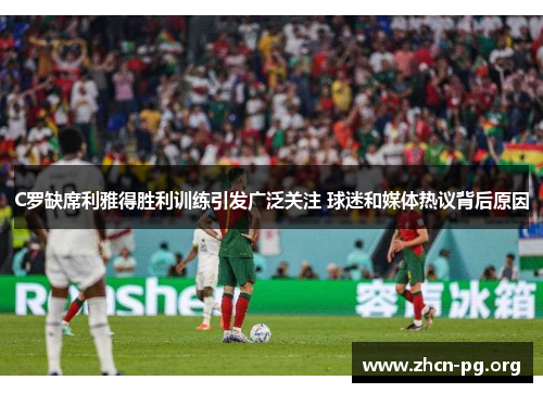 C罗缺席利雅得胜利训练引发广泛关注 球迷和媒体热议背后原因