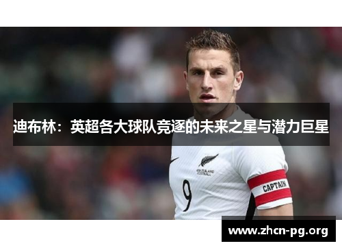 迪布林：英超各大球队竞逐的未来之星与潜力巨星