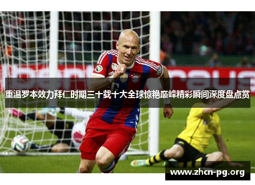 重温罗本效力拜仁时期三十载十大全球惊艳巅峰精彩瞬间深度盘点赏